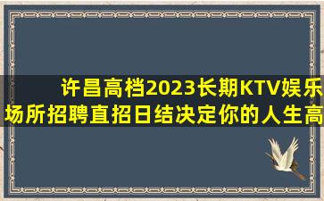 许昌高档2023长期KTV娱乐场所招聘直招日结决定你的人生高